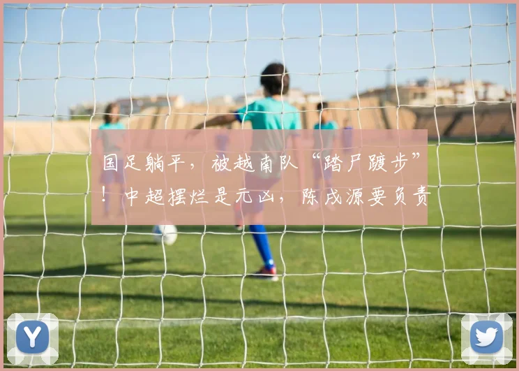 国足躺平，被越南队“踏尸踱步”！中超摆烂是元凶，陈戌源要负责
