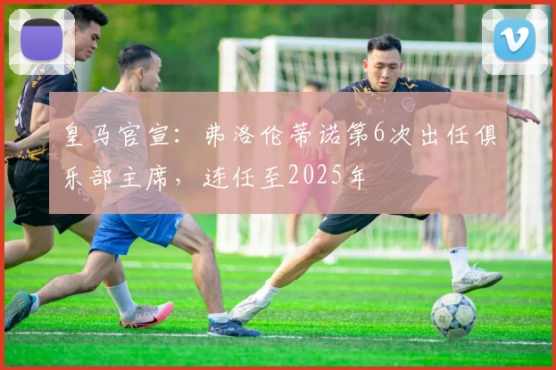 皇马官宣：弗洛伦蒂诺第6次出任俱乐部主席，连任至2025年