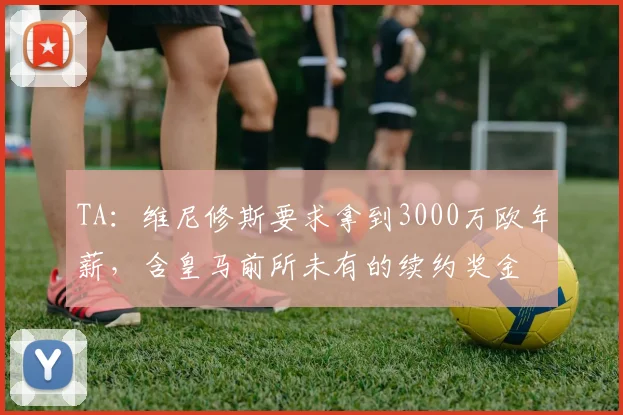 TA：维尼修斯要求拿到3000万欧年薪，含皇马前所未有的续约奖金
