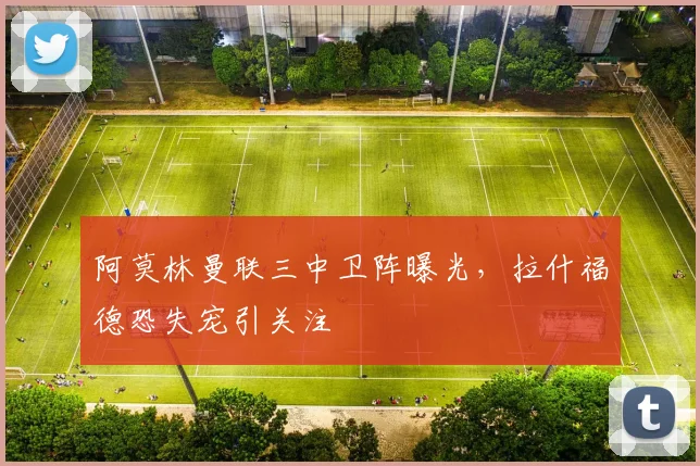 阿莫林曼联三中卫阵曝光，拉什福德恐失宠引关注