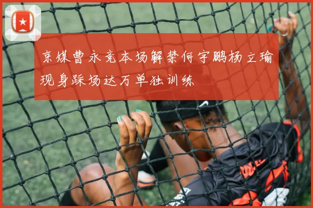 京媒曹永竞本场解禁何宇鹏杨立瑜现身踩场达万单独训练