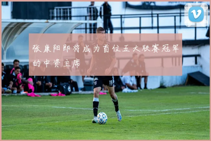 张康阳即将成为首位五大联赛冠军的中资主席