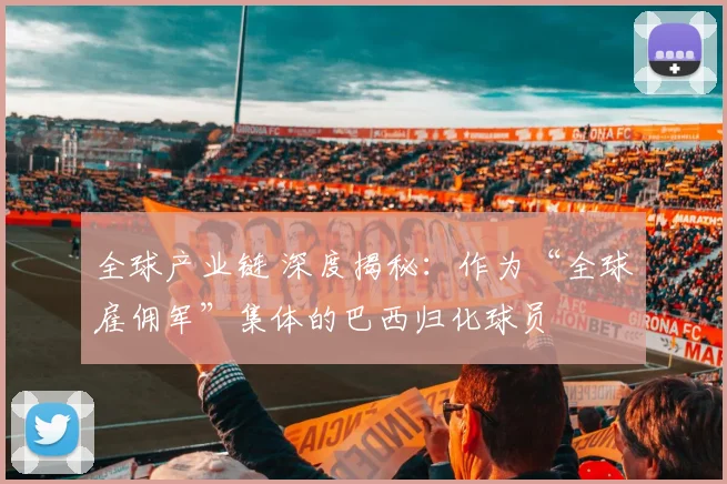 全球产业链 深度揭秘：作为“全球雇佣军”集体的巴西归化球员