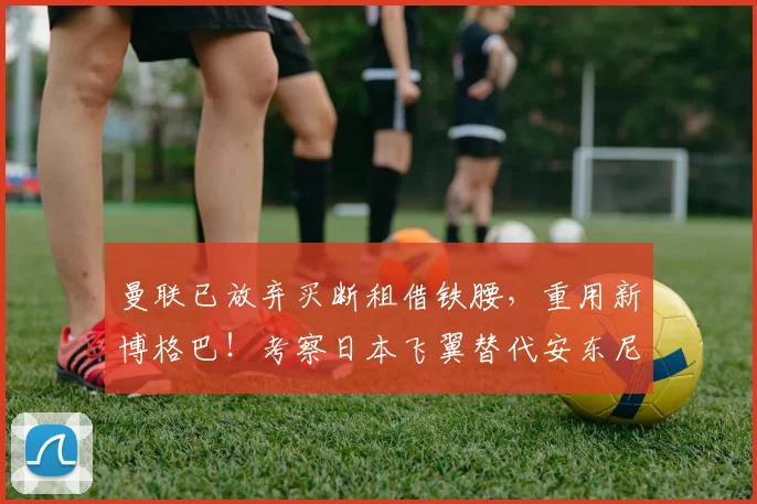 曼联已放弃买断租借铁腰，重用新博格巴！考察日本飞翼替代安东尼