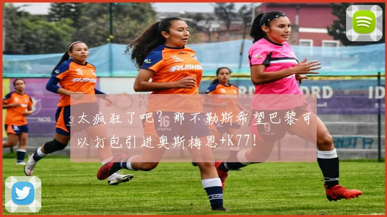 太疯狂了吧？那不勒斯希望巴黎可以打包引进奥斯梅恩+K77！