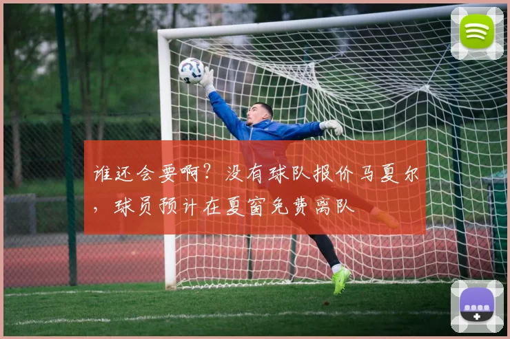 谁还会要啊？没有球队报价马夏尔，球员预计在夏窗免费离队