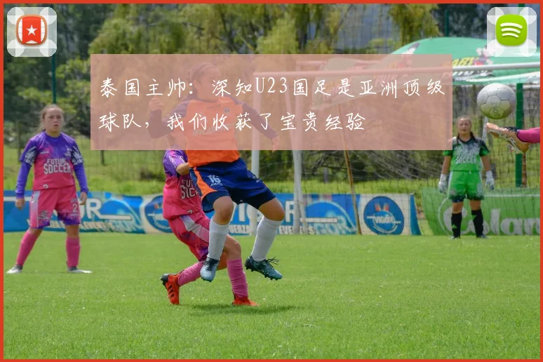 泰国主帅：深知U23国足是亚洲顶级球队，我们收获了宝贵经验
