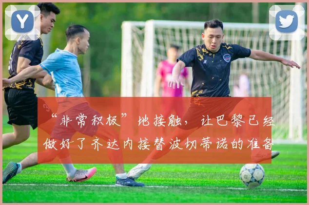 “非常积极”地接触，让巴黎已经做好了齐达内接替波切蒂诺的准备