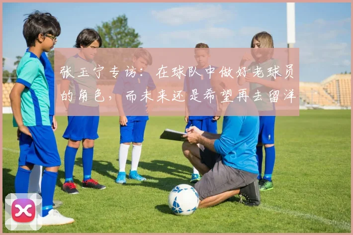 张玉宁专访：在球队中做好老球员的角色，而未来还是希望再去留洋