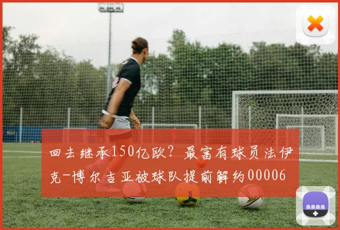 回去继承150亿欧？最富有球员法伊克-博尔吉亚被球队提前解约0000644