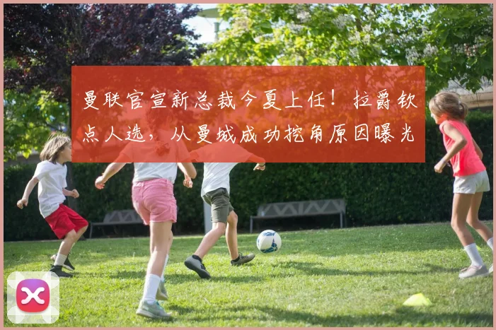 曼联官宣新总裁今夏上任！拉爵钦点人选，从曼城成功挖角原因曝光