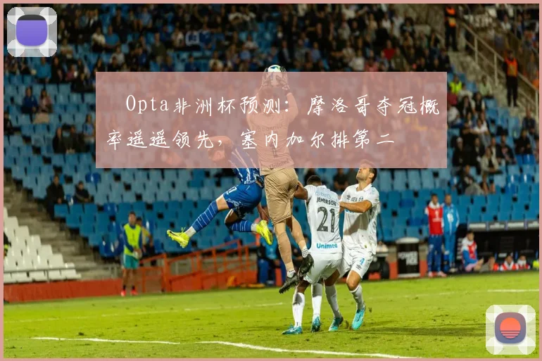 ​Opta非洲杯预测：摩洛哥夺冠概率遥遥领先，塞内加尔排第二