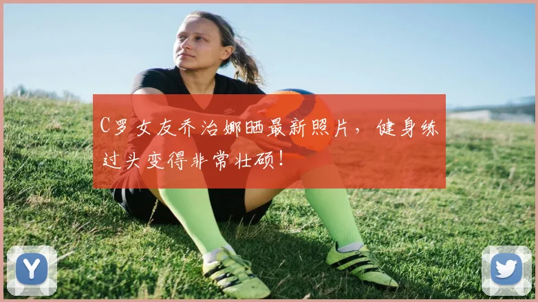 C罗女友乔治娜晒最新照片，健身练过头变得非常壮硕！