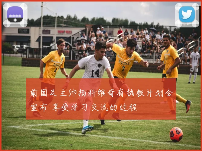前国足主帅扬科维奇有执教计划会宣布 享受学习交流的过程