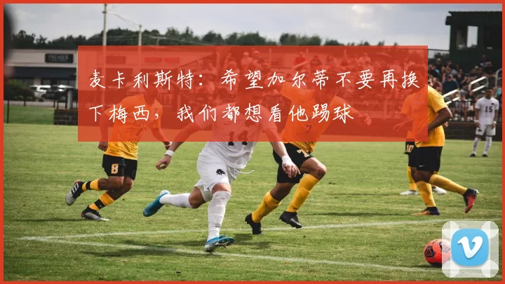 麦卡利斯特：希望加尔蒂不要再换下梅西，我们都想看他踢球